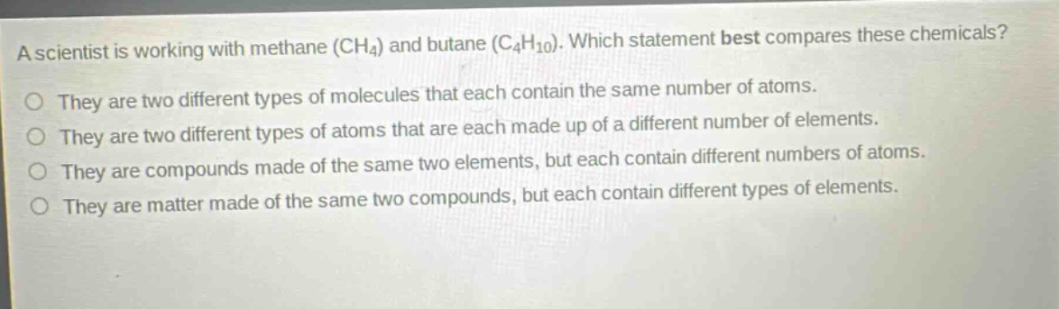 a scientist is working with methane (ch4) and butane (c4h10). which statement best compares these chemicals? they are two different types of molecules that each contain the same number of atoms. they are two different types of atoms that are each made up of a different number of elements. they are compounds made of the same two elements, but each contain different numbers of atoms. they are matter made of the same two compounds, but each contain different types of elements.