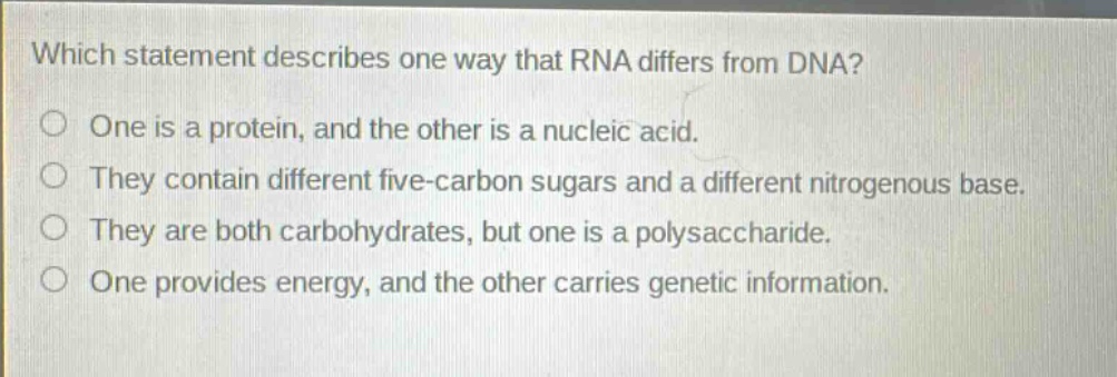 which statement describes one way that rna differs from dna? one is a protein, and the other is a nucleic acid. they contain different five - carbon sugars and a different nitrogenous base. they are both carbohydrates, but one is a polysaccharide. one provides energy, and the other carries genetic information.
