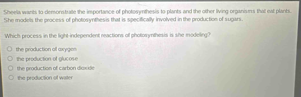 sheela wants to demonstrate the importance of photosynthesis to plants and the other living organisms that eat plants. she models the process of photosynthesis that is specifically involved in the production of sugars. which process in the light - independent reactions of photosynthesis is she modeling? the production of oxygen the production of glucose the production of carbon dioxide the production of water