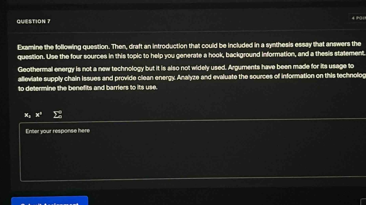 question 7\nexamine the following question. then, draft an introduction that could be included in a synthesis essay that answers the question. use the four sources in this topic to help you generate a hook, background information, and a thesis statement.\ngeothermal energy is not a new technology but it is also not widely used. arguments have been made for its usage to alleviate supply chain issues and provide clean energy. analyze and evaluate the sources of information on this technology to determine the benefits and barriers to its use.\nenter your response here