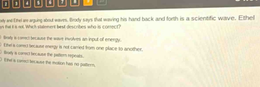 brody and ethel are arguing about waves. brody says that waving his hand back and forth is a scientific wave. ethel says that it is not. which statement best describes who is correct? brody is correct because the wave involves an input of energy. ethel is correct because energy is not carried from one place to another. brody is correct because the pattern repeats. ethel is correct because the motion has no pattern.