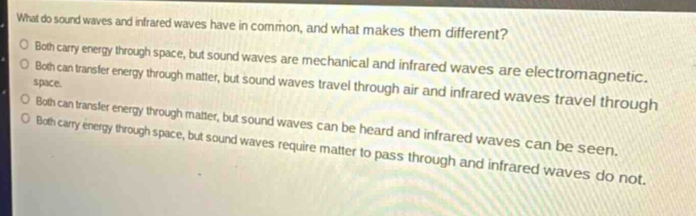 what do sound waves and infrared waves have in common, and what makes them different?\no both carry energy through space, but sound waves are mechanical and infrared waves are electromagnetic.\no both can transfer energy through matter, but sound waves travel through air and infrared waves travel through space.\no both can transfer energy through matter, but sound waves can be heard and infrared waves can be seen.\no both carry energy through space, but sound waves require matter to pass through and infrared waves do not.