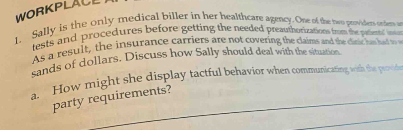 1. sally is the only medical biller in her healthcare agency. one of the two providers orders tests and procedures before getting the needed pre - authorizations from the patients insurance carriers. as a result, the insurance carriers are not covering the claims and the clinic has lost thousands of dollars. discuss how sally should deal with the situation.\na. how might she display tactful behavior when communicating with the provider regarding party requirements?