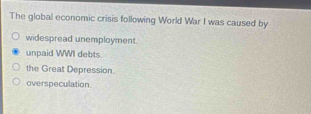 the global economic crisis following world war i was caused by\nwidespread unemployment.\nunpaid wwi debts.\nthe great depression.\noverspeculation.