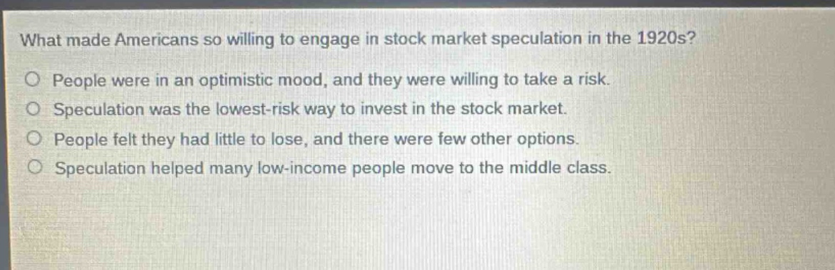 what made americans so willing to engage in stock market speculation in the 1920s?\no people were in an optimistic mood, and they were willing to take a risk.\no speculation was the lowest - risk way to invest in the stock market.\no people felt they had little to lose, and there were few other options.\no speculation helped many low - income people move to the middle class.