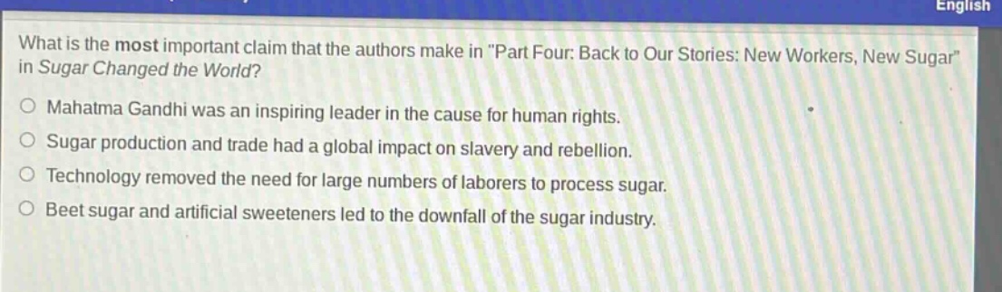 what is the most important claim that the authors make in \part four: back to our stories: new workers, new sugar\ in sugar changed the world?\nmahatma gandhi was an inspiring leader in the cause for human rights.\nsugar production and trade had a global impact on slavery and rebellion.\ntechnology removed the need for large numbers of laborers to process sugar.\nbeet sugar and artificial sweeteners led to the downfall of the sugar industry.