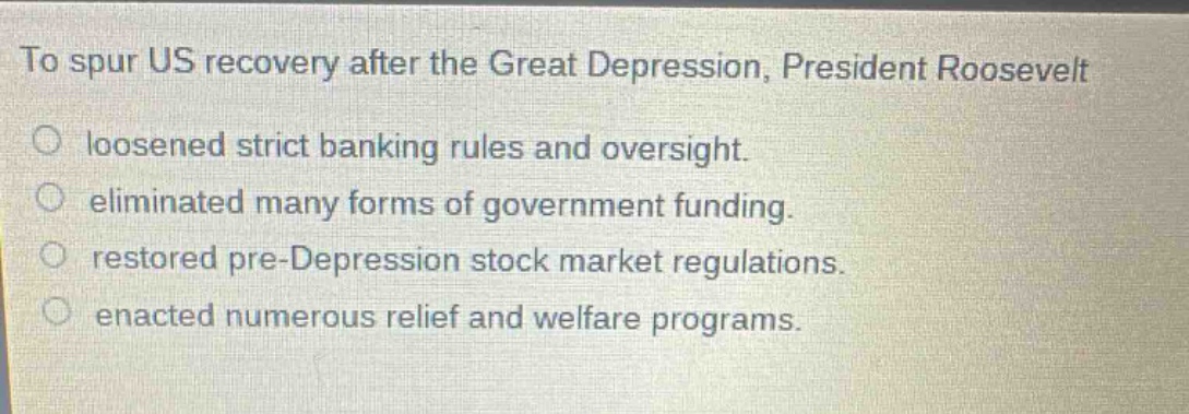 to spur us recovery after the great depression, president roosevelt\nloosened strict banking rules and oversight.\neliminated many forms of government funding.\nrestored pre - depression stock market regulations.\nenacted numerous relief and welfare programs.