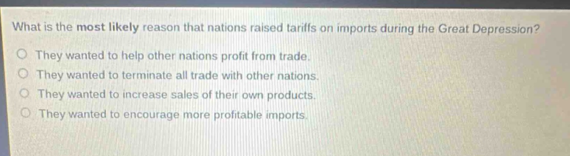 what is the most likely reason that nations raised tariffs on imports during the great depression? they wanted to help other nations profit from trade. they wanted to terminate all trade with other nations. they wanted to increase sales of their own products. they wanted to encourage more profitable imports.