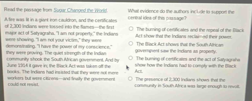 read the passage from sugar changed the world. a fire was lit in a giant iron cauldron, and the certificates of 2,300 indians were tossed into the flames—the first major act of satyagraha. “i am not property,” the indians were showing. “i am not your victim,” they were demonstrating. “i have the power of my conscience,” they were proving. the quiet strength of the indian community shook the south african government. and by june 1914 it gave in; the black act was taken off the books. the indians had insisted that they were not mere workers but were citizens—and finally the government could not resist. what evidence do the authors include to support the central idea of this passage? the burning of certificates and the repeal of the black act show that the indians reclaimed their power. the black act shows that the south african government saw the indians as property. the burning of certificates and the act of satyagraha show how the indians had to comply with the black act. the presence of 2,300 indians shows that the community in south africa was large enough to revolt.