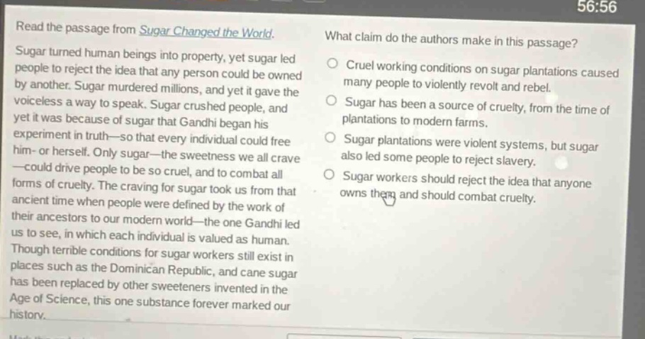 read the passage from sugar changed the world. sugar turned human beings into property, yet sugar led people to reject the idea that any person could be owned by another. sugar murdered millions, and yet it gave the voiceless a way to speak. sugar crushed people, and yet it was because of sugar that gandhi began his experiment in truth—so that every individual could free him - or herself. only sugar—the sweetness we all crave—could drive people to be so cruel, and to combat all forms of cruelty. the craving for sugar took us from that ancient time when people were defined by the work of their ancestors to our modern world—the one gandhi led us to see, in which each individual is valued as human. though terrible conditions for sugar workers still exist in places such as the dominican republic, and cane sugar has been replaced by other sweeteners invented in the age of science, this one substance forever marked our history. what claim do the authors make in this passage? cruel working conditions on sugar plantations caused many people to violently revolt and rebel. sugar has been a source of cruelty, from the time of plantations to modern farms. sugar plantations were violent systems, but sugar also led some people to reject slavery. sugar workers should reject the idea that anyone owns them and should combat cruelty.
