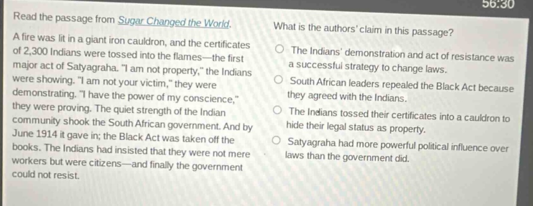 read the passage from sugar changed the world. a fire was lit in a giant iron cauldron, and the certificates of 2,300 indians were tossed into the flames—the first major act of satyagraha. \i am not property,\ the indians were showing. \i am not your victim,\ they were demonstrating. \i have the power of my conscience,\ they were proving. the quiet strength of the indian community shook the south african government. and by june 1914 it gave in; the black act was taken off the books. the indians had insisted that they were not mere workers but were citizens—and finally the government could not resist. what is the authors claim in this passage? the indians demonstration and act of resistance was a successful strategy to change laws. south african leaders repealed the black act because they agreed with the indians. the indians tossed their certificates into a cauldron to hide their legal status as property. satyagraha had more powerful political influence over laws than the government did.