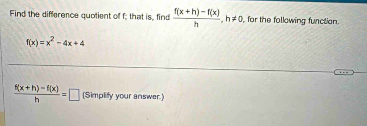find the difference quotient of f; that is, find (f(x + h)-f(x))/h, h≠0, for the following function. f(x)=x^2 - 4x + 4 (f(x + h)-f(x))/h = □ (simplify your answer.)