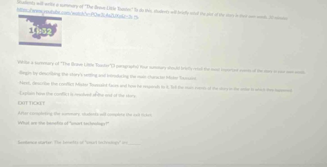 students will write a summary of the brave little toaster. to do this, students will briefly retell the plot of the story in their own words. 30 minutes\nwrite a summary of the brave little toaster(3 paragraphs). your summary should briefly retell the most important events of the story in your own words.\nbegin by describing the storys setting and introducing the main character mister toaster.\nnext, describe the conflict mister toaster faces and how he responds to it. tell the main events of the story in the order in which they happened.\nexplain how the conflict is resolved at the end of the story.\nexit ticket\nafter completing the summary, students will complete the exit ticket.\nwhat are the benefits ofsmart technology?\nsentence starter: the benefits ofsmart technology are______.
