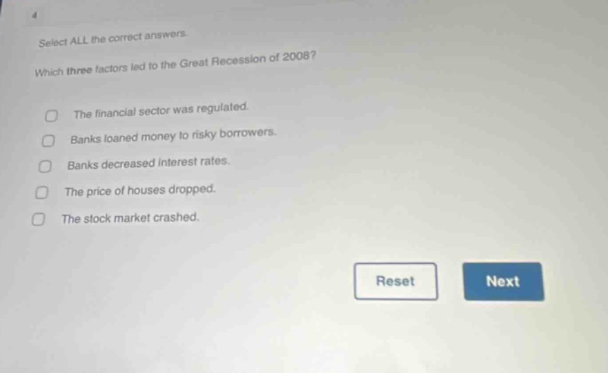 select all the correct answers. which three factors led to the great recession of 2008? the financial sector was regulated. banks loaned money to risky borrowers. banks decreased interest rates. the price of houses dropped. the stock market crashed.
