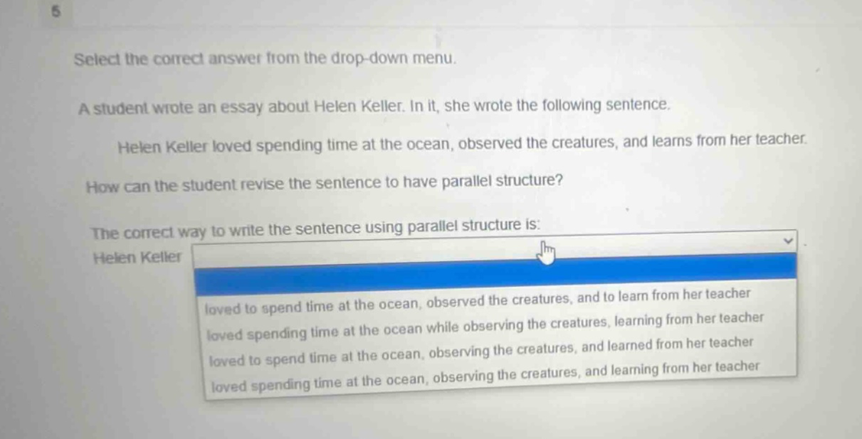 select the correct answer from the drop - down menu. a student wrote an essay about helen keller. in it, she wrote the following sentence. helen keller loved spending time at the ocean, observed the creatures, and learns from her teacher. how can the student revise the sentence to have parallel structure? the correct way to write the sentence using parallel structure is: helen keller loved to spend time at the ocean, observed the creatures, and to learn from her teacher loved spending time at the ocean while observing the creatures, learning from her teacher loved to spend time at the ocean, observing the creatures, and learned from her teacher loved spending time at the ocean, observing the creatures, and learning from her teacher