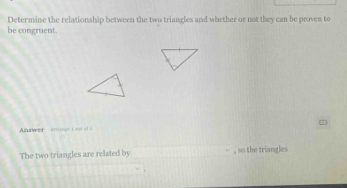 determine the relationship between the two triangles and whether or not they can be proven to be congruent. answer attempt 1 out of 2 the two triangles are related by, so the triangles
