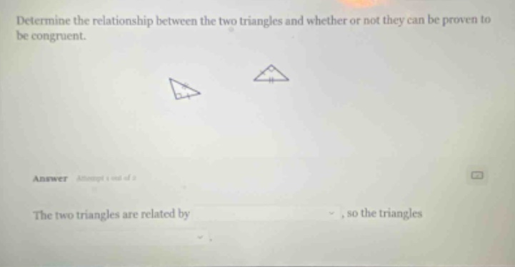 determine the relationship between the two triangles and whether or not they can be proven to be congruent. answer attempt 1 out of 2 the two triangles are related by , so the triangles