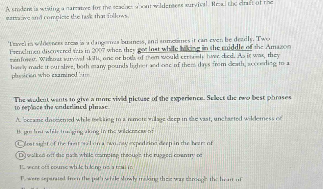 a student is writing a narrative for the teacher about wilderness survival. read the draft of the narrative and complete the task that follows. travel in wilderness areas is a dangerous business, and sometimes it can even be deadly. two frenchmen discovered this in 2007 when they got lost while hiking in the middle of the amazon rainforest. without survival skills, one or both of them would certainly have died. as it was, they barely made it out alive, both many pounds lighter and one of them days from death, according to a physician who examined him. the student wants to give a more vivid picture of the experience. select the two best phrases to replace the underlined phrase. a. became disoriented while trekking to a remote village deep in the vast, uncharted wilderness of b. got lost while trudging along in the wilderness of c. lost sight of the faint trail on a two - day expedition deep in the heart of d. walked off the path while tramping through the rugged country of e. went off course while hiking on a trail in f. were separated from the path while slowly making their way through the heart of