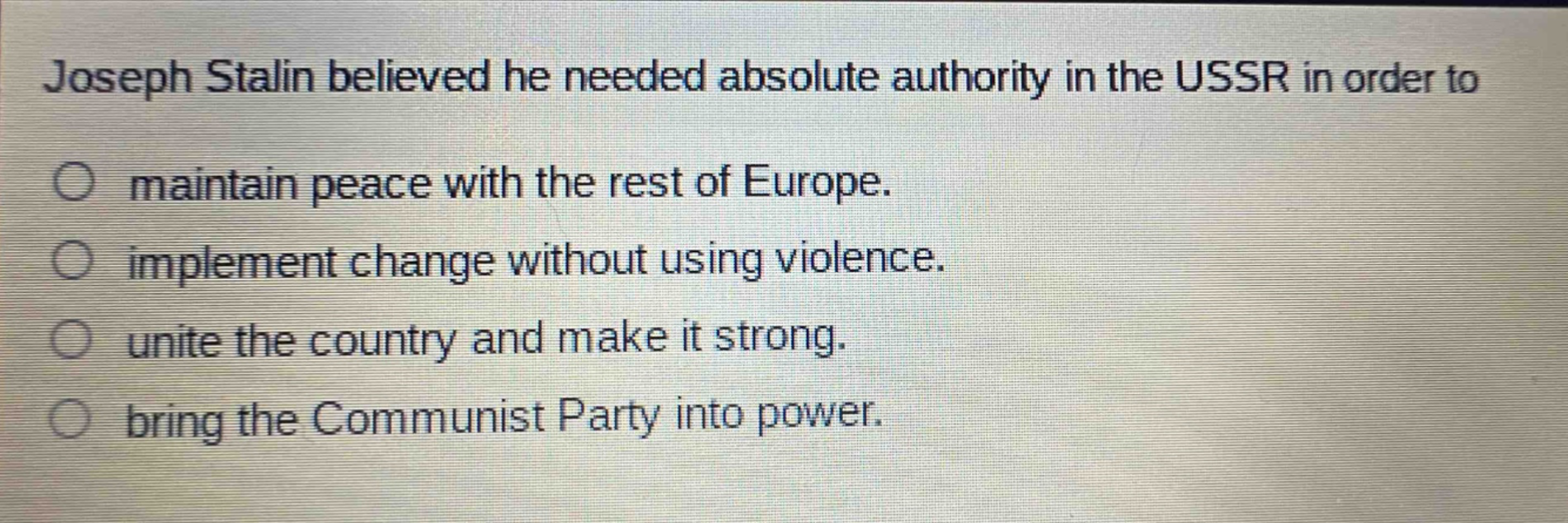 joseph stalin believed he needed absolute authority in the ussr in order to\nmaintain peace with the rest of europe.\nimplement change without using violence.\nunite the country and make it strong.\nbring the communist party into power.