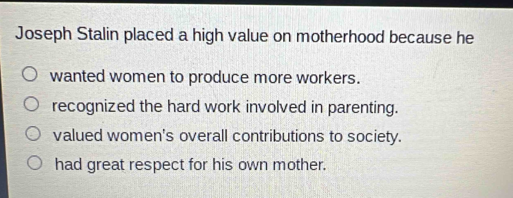 joseph stalin placed a high value on motherhood because he\n○ wanted women to produce more workers.\n○ recognized the hard work involved in parenting.\n○ valued womens overall contributions to society.\n○ had great respect for his own mother.