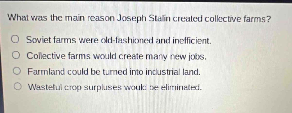 what was the main reason joseph stalin created collective farms?\no soviet farms were old - fashioned and inefficient.\no collective farms would create many new jobs.\no farmland could be turned into industrial land.\no wasteful crop surpluses would be eliminated.