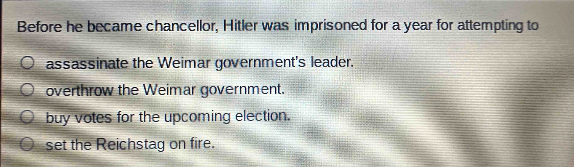 before he became chancellor, hitler was imprisoned for a year for attempting to\nassassinate the weimar governments leader.\noverthrow the weimar government.\nbuy votes for the upcoming election.\nset the reichstag on fire.
