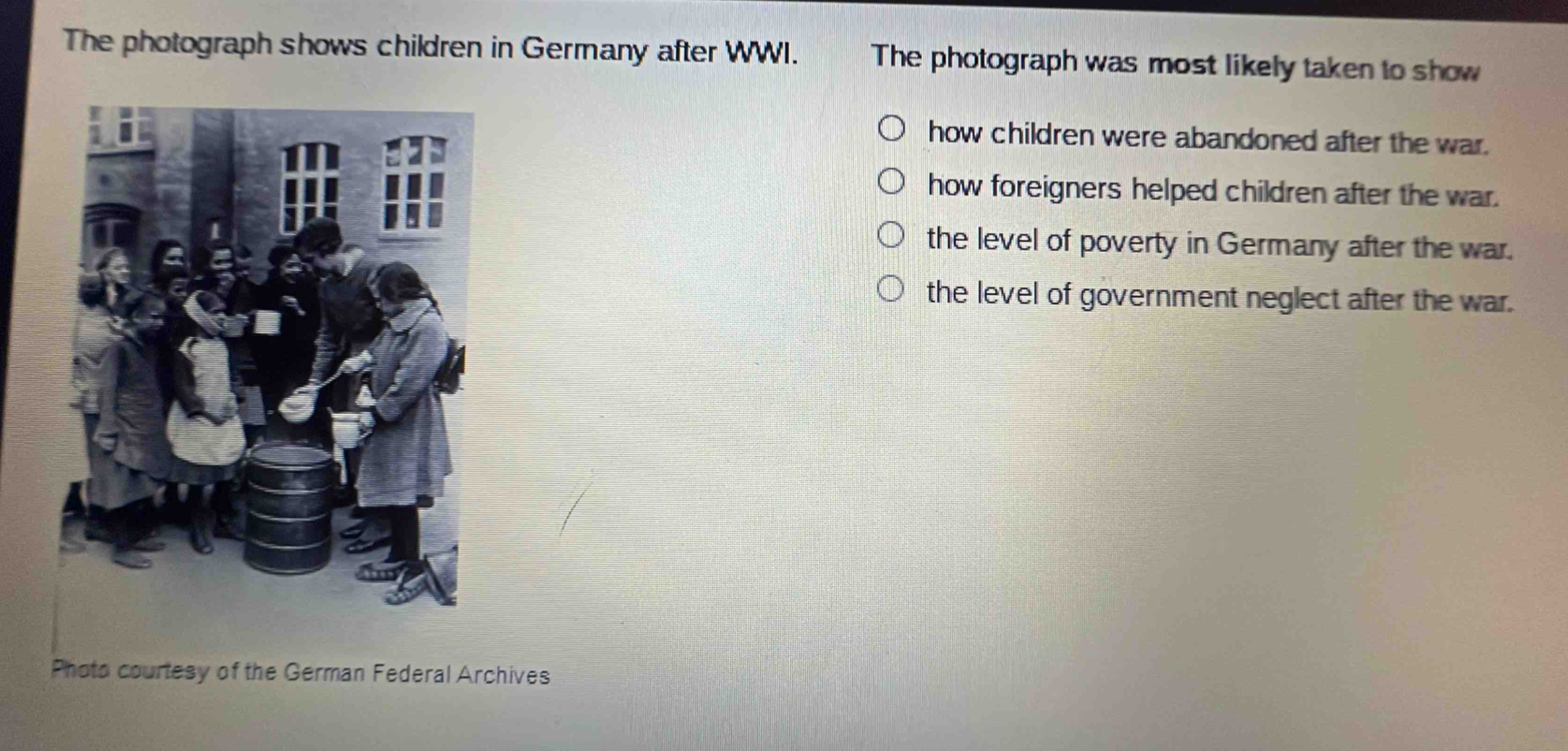 the photograph shows children in germany after wwi. the photograph was most likely taken to show how children were abandoned after the war. how foreigners helped children after the war. the level of poverty in germany after the war. the level of government neglect after the war. photo courtesy of the german federal archives