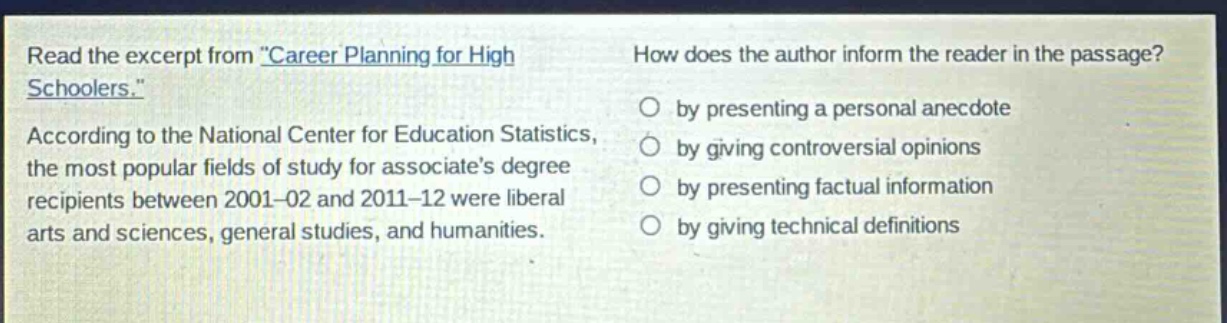 read the excerpt from \career planning for high schoolers.\ according to the national center for education statistics, the most popular fields of study for associates degree recipients between 2001 - 02 and 2011 - 12 were liberal arts and sciences, general studies, and humanities. how does the author inform the reader in the passage? by presenting a personal anecdote by giving controversial opinions by presenting factual information by giving technical definitions