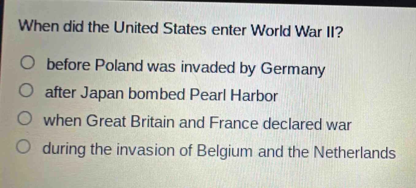 when did the united states enter world war ii?\no before poland was invaded by germany\no after japan bombed pearl harbor\no when great britain and france declared war\no during the invasion of belgium and the netherlands