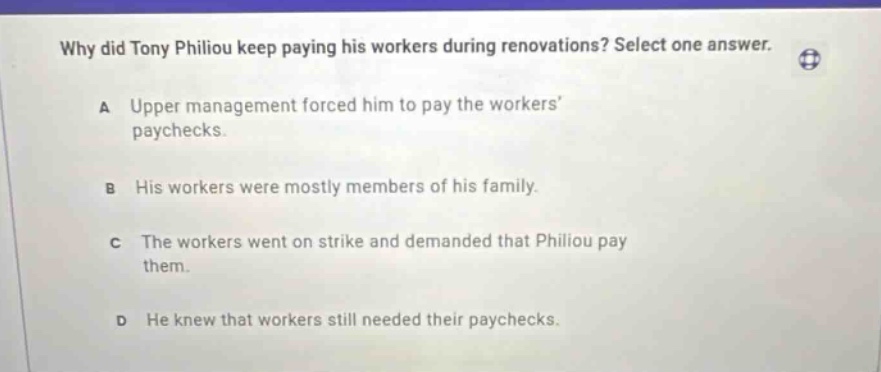 why did tony philiou keep paying his workers during renovations? select one answer. a upper management forced him to pay the workers paychecks. b his workers were mostly members of his family. c the workers went on strike and demanded that philiou pay them. d he knew that workers still needed their paychecks.