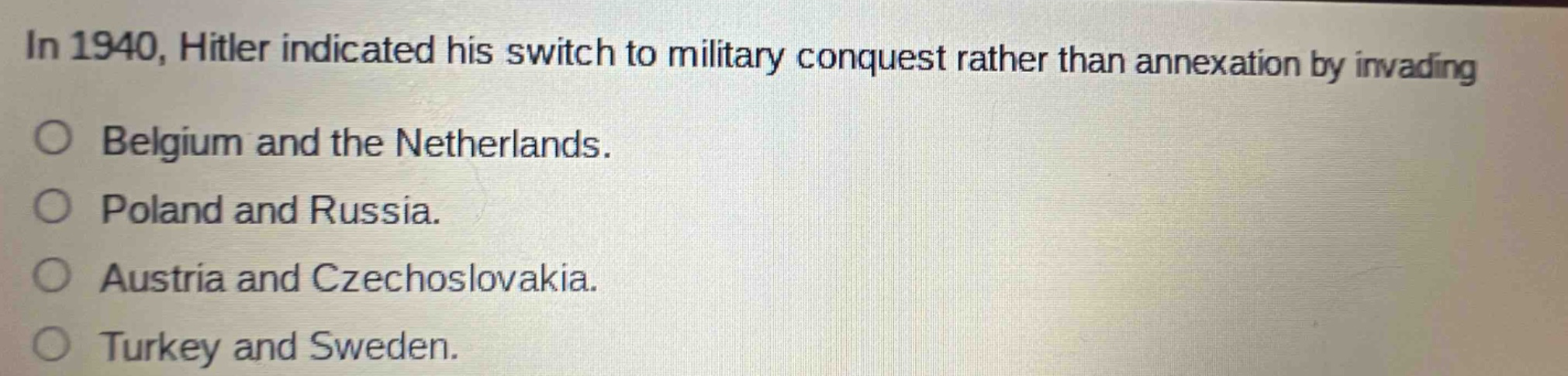 in 1940, hitler indicated his switch to military conquest rather than annexation by invading\nbelgium and the netherlands.\npoland and russia.\naustria and czechoslovakia.\nturkey and sweden.