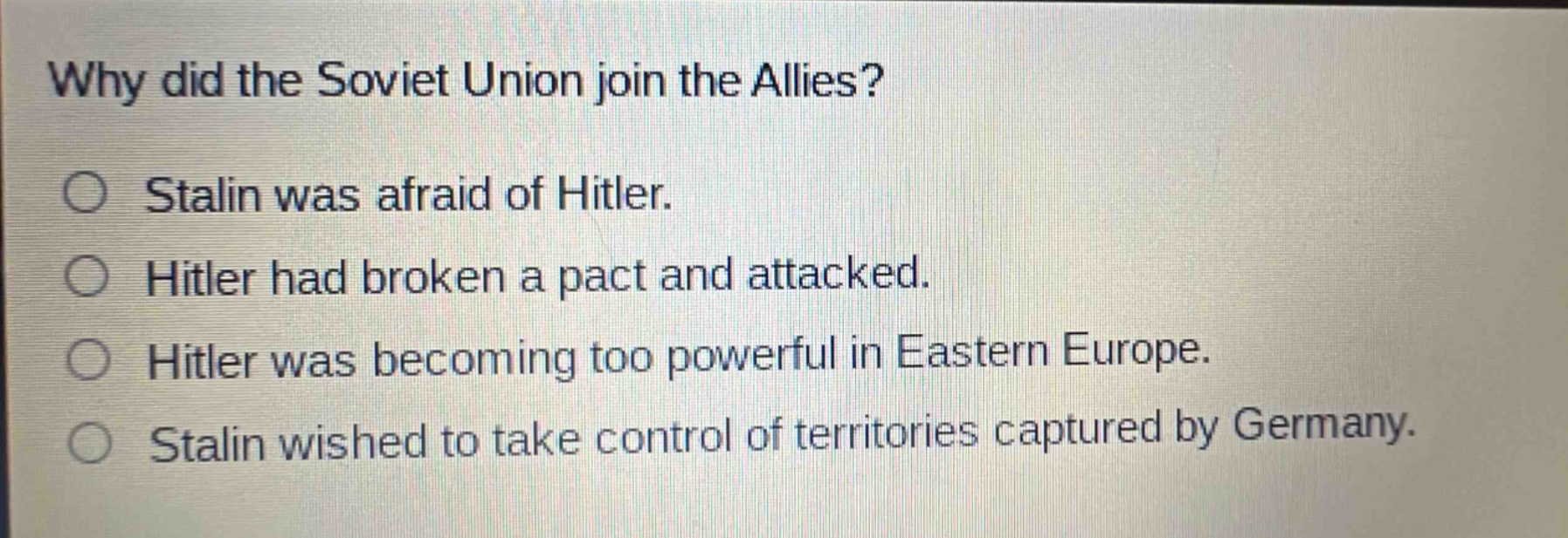 why did the soviet union join the allies?\no stalin was afraid of hitler.\no hitler had broken a pact and attacked.\no hitler was becoming too powerful in eastern europe.\no stalin wished to take control of territories captured by germany.