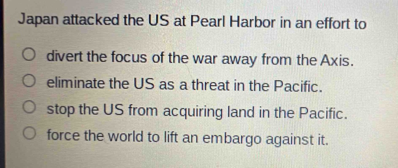 japan attacked the us at pearl harbor in an effort to\ndivert the focus of the war away from the axis.\neliminate the us as a threat in the pacific.\nstop the us from acquiring land in the pacific.\nforce the world to lift an embargo against it.