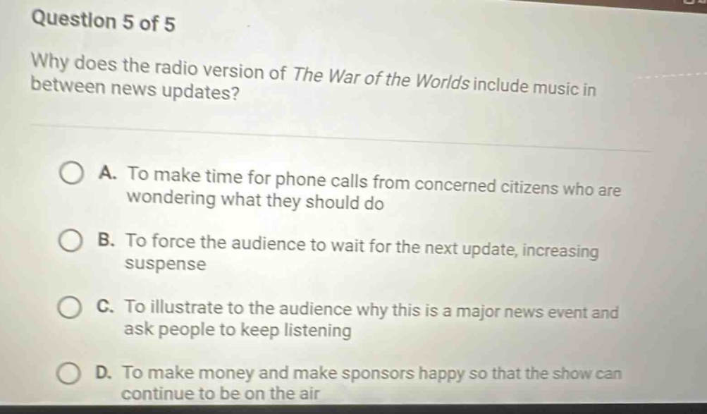 question 5 of 5 why does the radio version of the war of the worlds include music in between news updates? a. to make time for phone calls from concerned citizens who are wondering what they should do b. to force the audience to wait for the next update, increasing suspense c. to illustrate to the audience why this is a major news event and ask people to keep listening d. to make money and make sponsors happy so that the show can continue to be on the air