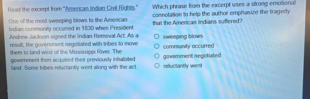 read the excerpt from \american indian civil rights.\ one of the most sweeping blows to the american indian community occurred in 1830 when president andrew jackson signed the indian removal act. as a result, the government negotiated with tribes to move them to land west of the mississippi river. the government then acquired their previously inhabited land. some tribes reluctantly went along with the act. which phrase from the excerpt uses a strong emotional connotation to help the author emphasize the tragedy that the american indians suffered? sweeping blows community occurred government negotiated reluctantly went
