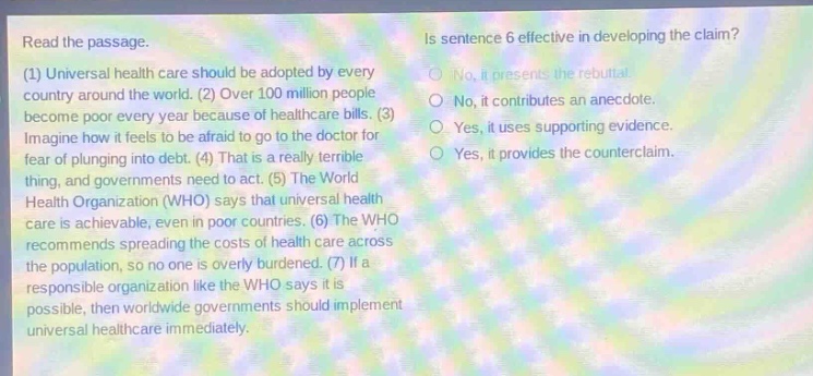 read the passage. (1) universal health care should be adopted by every country around the world. (2) over 100 million people become poor every year because of healthcare bills. (3) imagine how it feels to be afraid to go to the doctor for fear of plunging into debt. (4) that is a really terrible thing, and governments need to act. (5) the world health organization (who) says that universal health care is achievable, even in poor countries. (6) the who recommends spreading the costs of health care across the population, so no one is overly burdened. (7) if a responsible organization like the who says it is possible, then worldwide governments should implement universal healthcare immediately. is sentence 6 effective in developing the claim? no, it presents the rebuttal. no, it contributes an anecdote. yes, it uses supporting evidence. yes, it provides the counterclaim.