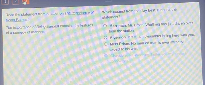 read the statement from a paper on the importance of being earnest. the importance of being earnest contains the features of a comedy of manners. which excerpt from the play best supports the statement? merriman. mr. ernest worthing has just driven over from the station. algernon. it is much pleasanter being here with you. miss prism. no married man is ever attractive except to his wife. chasuble. mr. worthing, i offer you my sincere condolence.