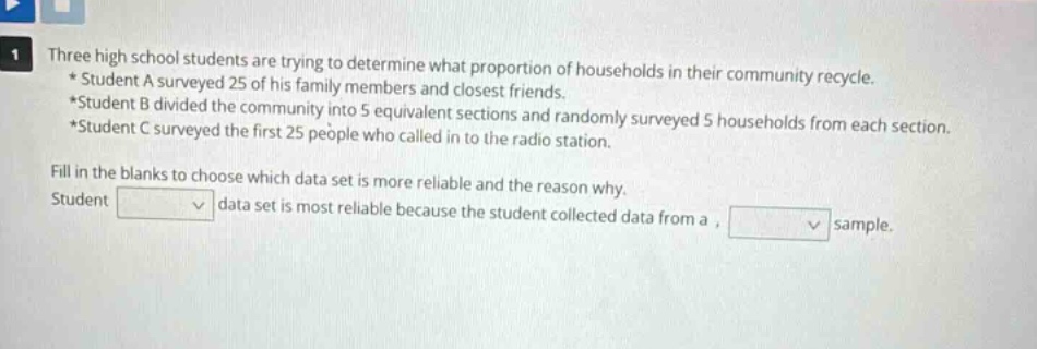 three high school students are trying to determine what proportion of households in their community recycle. * student a surveyed 25 of his family members and closest friends. *student b divided the community into 5 equivalent sections and randomly surveyed 5 households from each section. *student c surveyed the first 25 people who called in to the radio station. fill in the blanks to choose which data set is more reliable and the reason why. student data set is most reliable because the student collected data from a , sample.