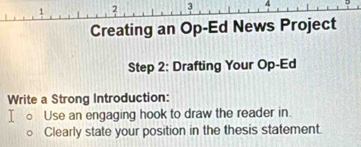 creating an op-ed news project\nstep 2: drafting your op-ed\nwrite a strong introduction:\nuse an engaging hook to draw the reader in.\nclearly state your position in the thesis statement.