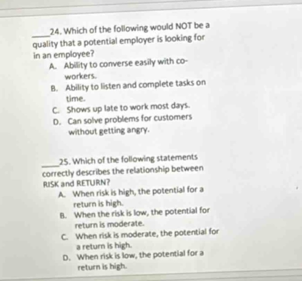 24. which of the following would not be a quality that a potential employer is looking for in an employee? a. ability to converse easily with co - workers. b. ability to listen and complete tasks on time. c. shows up late to work most days. d. can solve problems for customers without getting angry. 25. which of the following statements correctly describes the relationship between risk and return? a. when risk is high, the potential for a return is high. b. when the risk is low, the potential for return is moderate. c. when risk is moderate, the potential for a return is high. d. when risk is low, the potential for a return is high.