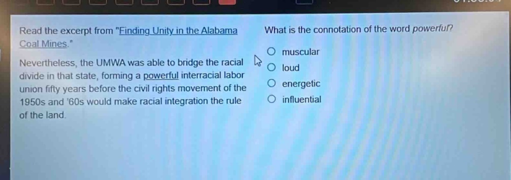 read the excerpt from \finding unity in the alabama coal mines.\ nevertheless, the umwa was able to bridge the racial divide in that state, forming a powerful interracial labor union fifty years before the civil rights movement of the 1950s and 60s would make racial integration the rule of the land. what is the connotation of the word powerful? muscular loud energetic influential