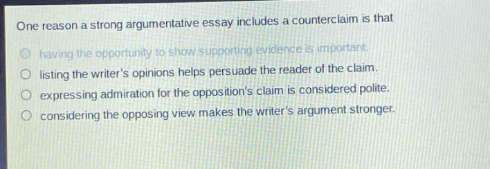 one reason a strong argumentative essay includes a counterclaim is that having the opportunity to show supporting evidence is important. listing the writers opinions helps persuade the reader of the claim. expressing admiration for the oppositions claim is considered polite. considering the opposing view makes the writers argument stronger.
