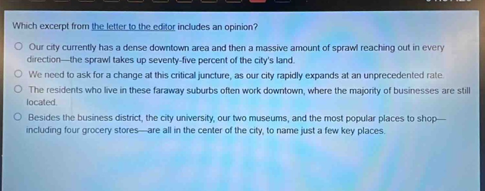 which excerpt from the letter to the editor includes an opinion? our city currently has a dense downtown area and then a massive amount of sprawl reaching out in every direction—the sprawl takes up seventy - five percent of the citys land. we need to ask for a change at this critical juncture, as our city rapidly expands at an unprecedented rate. the residents who live in these faraway suburbs often work downtown, where the majority of businesses are still located. besides the business district, the city university, our two museums, and the most popular places to shop—including four grocery stores—are all in the center of the city, to name just a few key places.