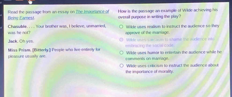 read the passage from an essay on the importance of being earnest. chasuble.... your brother was, i believe, unmarried, was he not? jack. oh yes. miss prism. bitterly. people who live entirely for pleasure usually are. how is the passage an example of wilde achieving his overall purpose in writing the play? wilde uses realism to instruct the audience so they approve of the marriage. wilde uses sarcasm to shame the audience into embracing the social code. wilde uses humor to entertain the audience while he comments on marriage. wilde uses criticism to instruct the audience about the importance of morality.