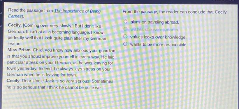 read the passage from the importance of being earnest. cecily. coming over very slowly. but i dont like german. it isnt at all a becoming language. i know perfectly well that i look quite plain after my german lesson. miss prism. child, you know how anxious your guardian is that you should improve yourself in every way. he laid particular stress on your german, as he was leaving for town yesterday. indeed, he always lays stress on your german when he is leaving for town. cecily. dear uncle jack is so very serious! sometimes he is so serious that i think he cannot be quite well. from the passage, the reader can conclude that cecily plans on traveling abroad. wishes she were smarter. values looks over knowledge. wants to be more responsible.
