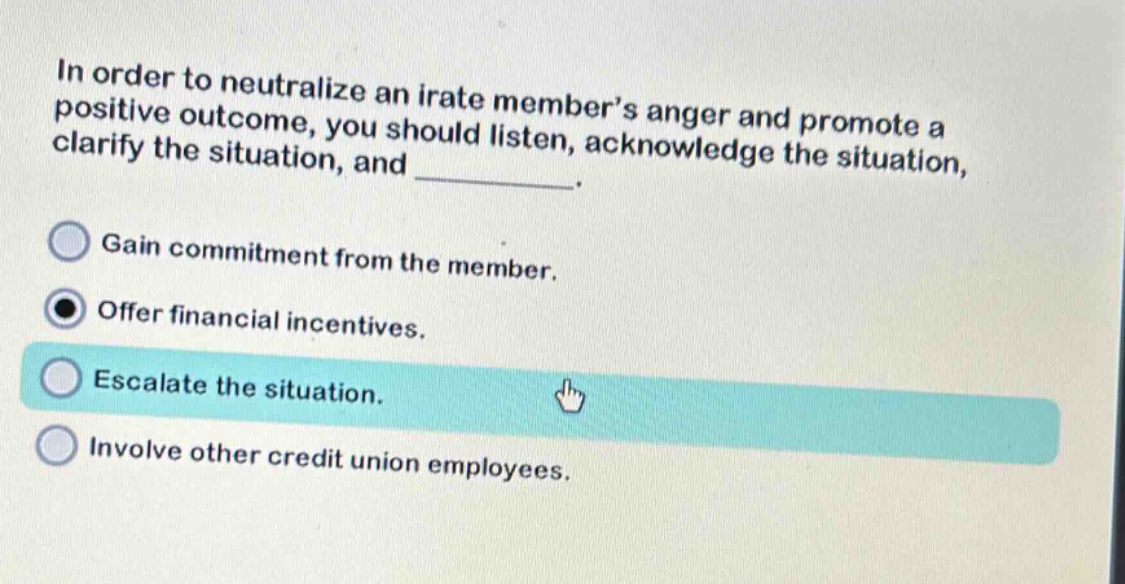in order to neutralize an irate members anger and promote a positive outcome, you should listen, acknowledge the situation, clarify the situation, and _______. gain commitment from the member. offer financial incentives. escalate the situation. involve other credit union employees.