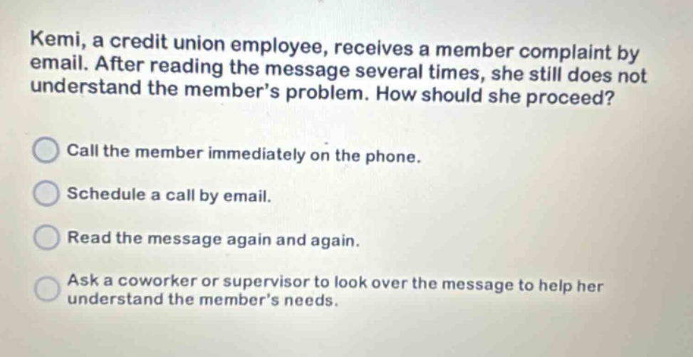 kemi, a credit union employee, receives a member complaint by email. after reading the message several times, she still does not understand the members problem. how should she proceed? call the member immediately on the phone. schedule a call by email. read the message again and again. ask a coworker or supervisor to look over the message to help her understand the members needs.
