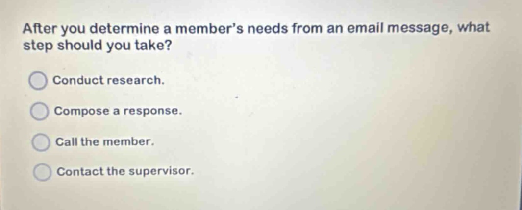after you determine a members needs from an email message, what step should you take? conduct research. compose a response. call the member. contact the supervisor.