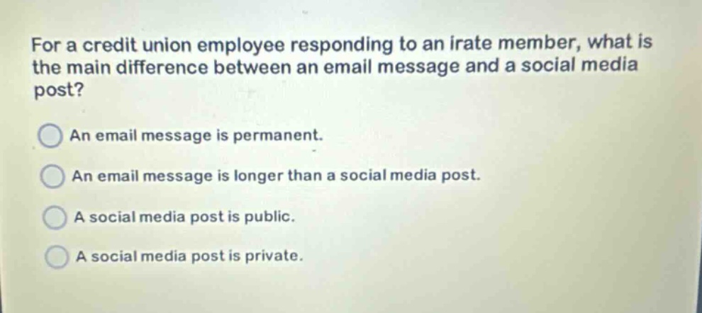 for a credit union employee responding to an irate member, what is the main difference between an email message and a social media post? an email message is permanent. an email message is longer than a social media post. a social media post is public. a social media post is private.