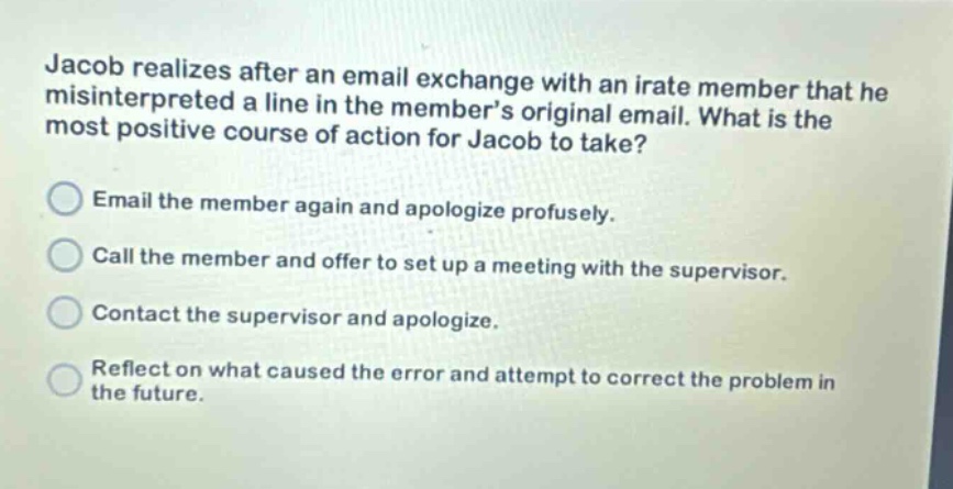 jacob realizes after an email exchange with an irate member that he misinterpreted a line in the members original email. what is the most positive course of action for jacob to take? email the member again and apologize profusely. call the member and offer to set up a meeting with the supervisor. contact the supervisor and apologize. reflect on what caused the error and attempt to correct the problem in the future.